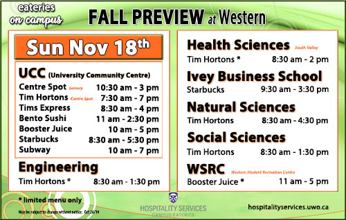 Centre spot: 10:30am - 3pm, Tim Hortons: 7:30am - 7pm, Tims Express: 8:30am - 4pm, Bento Sushi: 11am - 2:30pm, Booster Juice: 10am - 5pm, Starbucks: 8:30am - 5:30pm, Subway: 10am - 7pm. Engineering Tim Hortons: 8:30am - 1:30pm, Health Sciences Tim Hortons: 8:30am - 2pm, Ivey Business School Starbucks: 9:30am - 3:30pm, Natural Sciences Tim Hortons: 8:30am - 4:30pm, Social Sciences Tim Horton: 8:30am - 1:30pm, WSRC Booster Juics: 11am - 5pm.